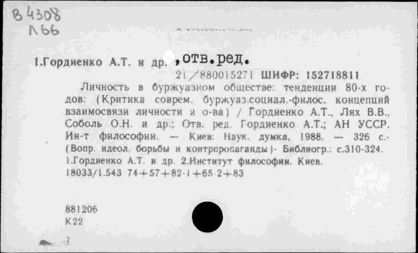 ﻿
ЬГордиенко А.Т. и др. »ОТВ.реД,
21/880015271 ШИФР: 152718811
Личность в буржуазном обществе: тенденции 80-х годов: (Критика соврем, буржуаз.социал.-филос. концепций взаимосвязи личности и о-ва) / Гордиенко А.Т., Лях В.В., Соболь О Н. и др.; Отв. ред. Гордиенко А.Т.; АН УССР. Ин-т философии. — Киев: Наук, думка, 1988. — 326 с.-(Вопр. идеол. борьбы и контрпропаганды)- Библиогр.: с.310-324. 1.Гордиенко А.Т. и др. 2.Институт философии. Киев.
18033/1.543 74 + 574-82-1+65 2+83
881206 К22